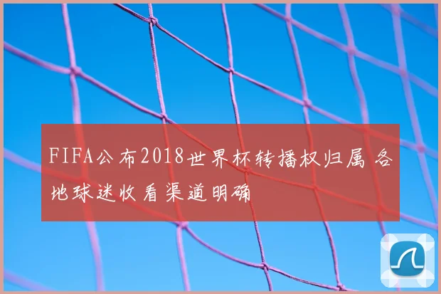 FIFA公布2018世界杯转播权归属 各地球迷收看渠道明确