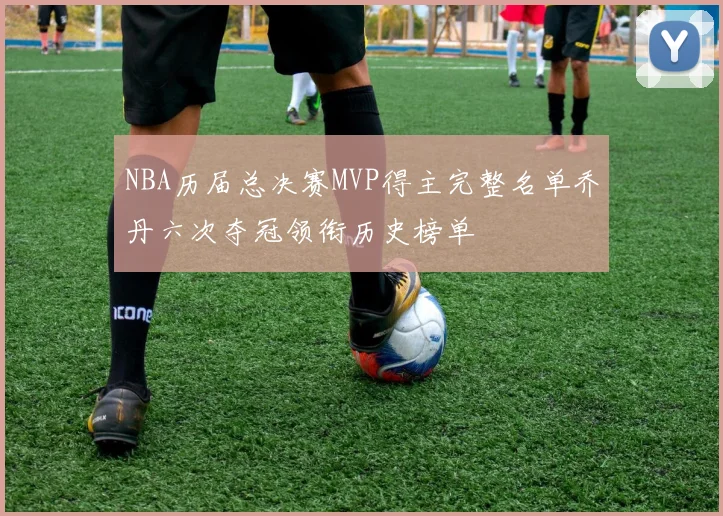 NBA历届总决赛MVP得主完整名单乔丹六次夺冠领衔历史榜单