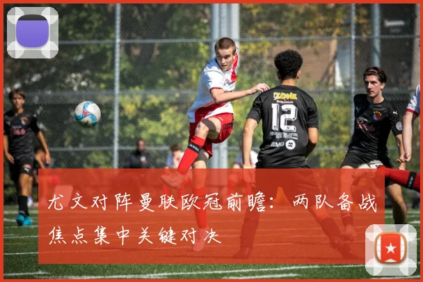 尤文对阵曼联欧冠前瞻:两队备战焦点集中关键对决